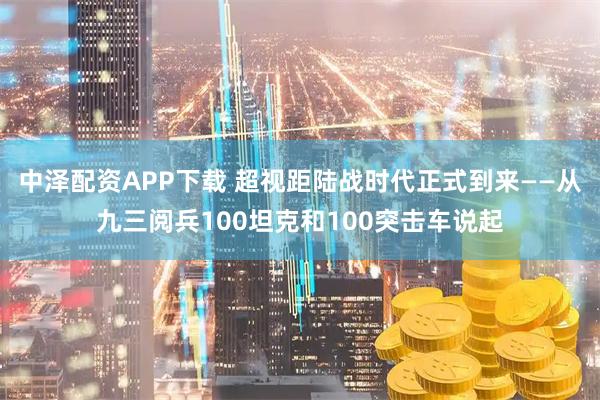 中泽配资APP下载 超视距陆战时代正式到来——从九三阅兵100坦克和100突击车说起