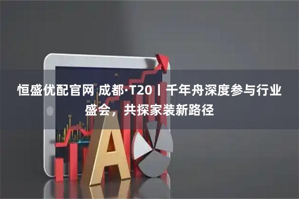 恒盛优配官网 成都·T20丨千年舟深度参与行业盛会,共探家装新路径
