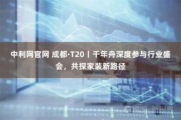 中利网官网 成都·T20丨千年舟深度参与行业盛会,共探家装新路径