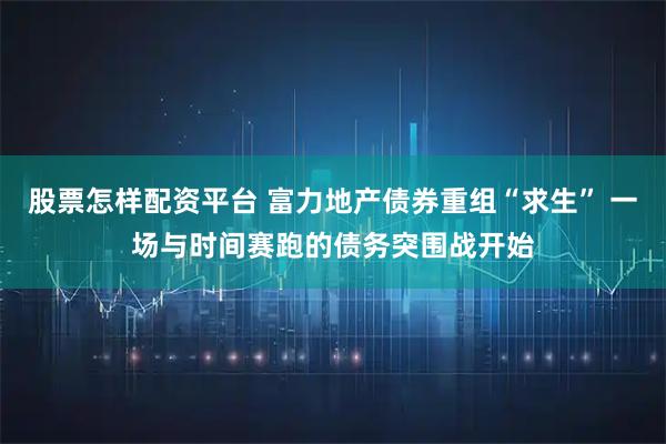 股票怎样配资平台 富力地产债券重组“求生” 一场与时间赛跑的债务突围战开始