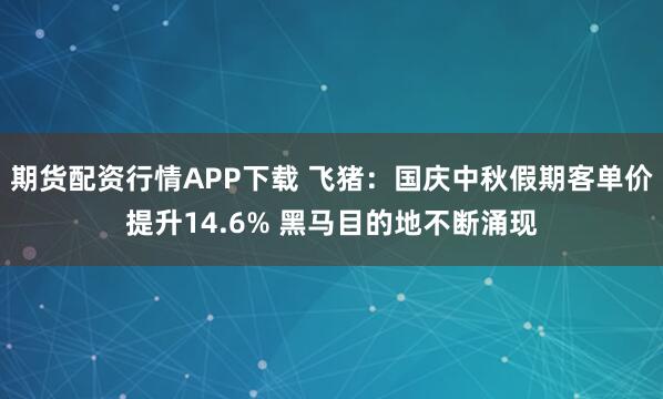 期货配资行情APP下载 飞猪：国庆中秋假期客单价提升14.6% 黑马目的地不断涌现