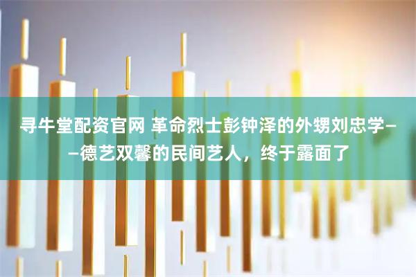 寻牛堂配资官网 革命烈士彭钟泽的外甥刘忠学——德艺双馨的民间艺人,终于露面了
