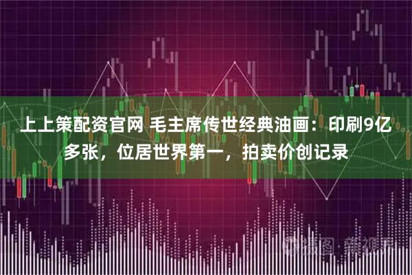 上上策配资官网 毛主席传世经典油画:印刷9亿多张,位居世界第一,拍卖价创记录