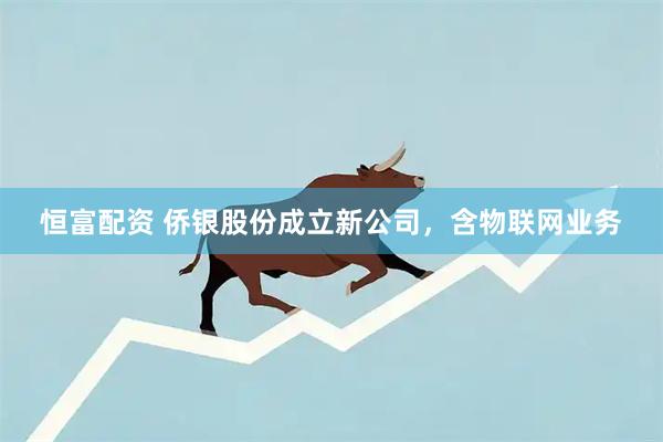 恒富配资 侨银股份成立新公司，含物联网业务