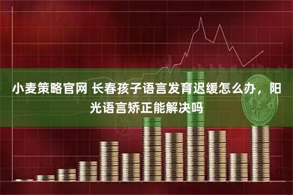 小麦策略官网 长春孩子语言发育迟缓怎么办，阳光语言矫正能解决吗
