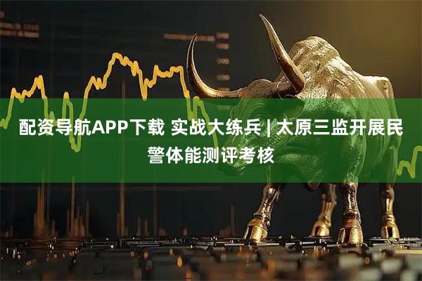 配资导航APP下载 实战大练兵 | 太原三监开展民警体能测评考核