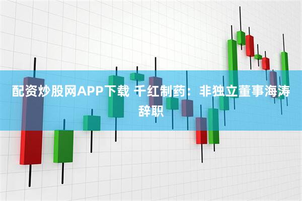 配资炒股网APP下载 千红制药：非独立董事海涛辞职