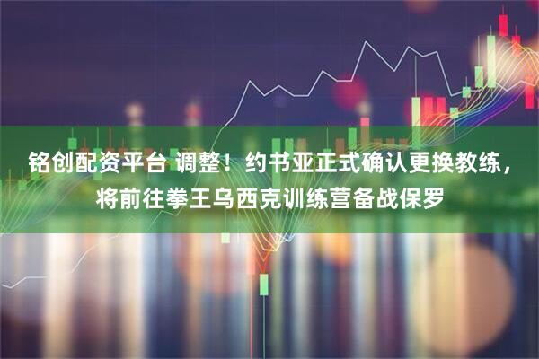 铭创配资平台 调整！约书亚正式确认更换教练，将前往拳王乌西克训练营备战保罗