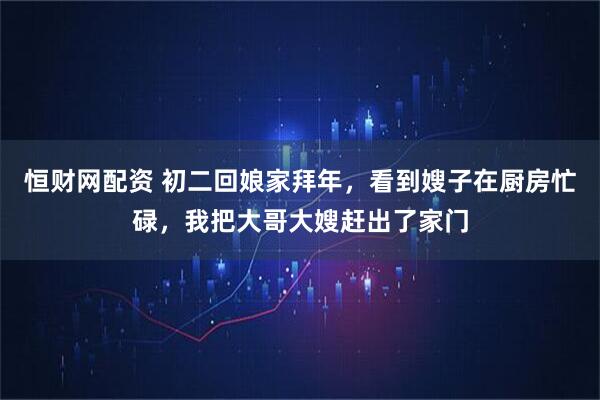 恒财网配资 初二回娘家拜年,看到嫂子在厨房忙碌,我把大哥大嫂赶出了家门
