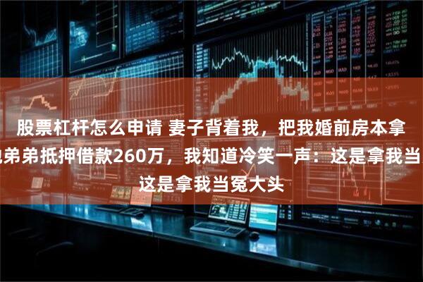 股票杠杆怎么申请 妻子背着我，把我婚前房本拿去给她弟弟抵押借款260万，我知道冷笑一声：这是拿我当冤大头