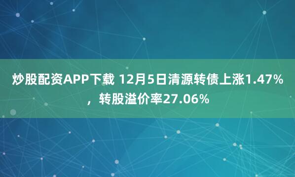 炒股配资APP下载 12月5日清源转债上涨1.47%,转股溢价率27.06%