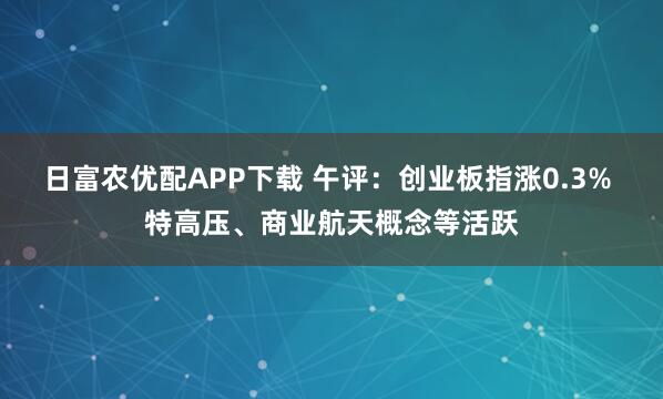 日富农优配APP下载 午评：创业板指涨0.3% 特高压、商业航天概念等活跃