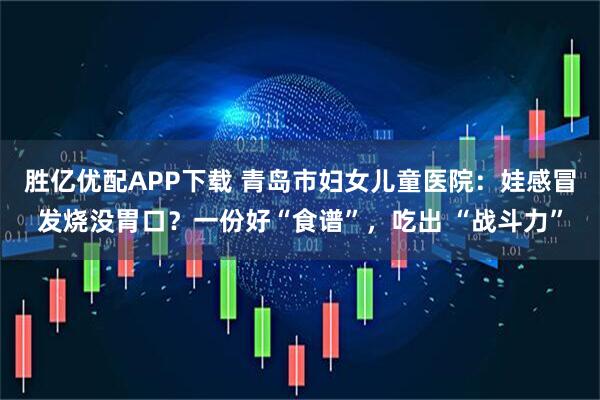 胜亿优配APP下载 青岛市妇女儿童医院：娃感冒发烧没胃口？一份好“食谱”，吃出 “战斗力”