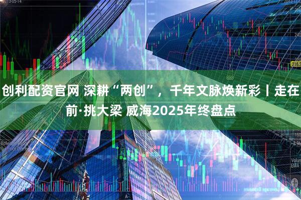 创利配资官网 深耕“两创”，千年文脉焕新彩丨走在前·挑大梁 威海2025年终盘点