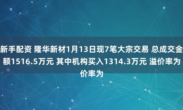 新手配资 隆华新材1月13日现7笔大宗交易 总成交金额1516.5万元 其中机构买入1314.3万元 溢价率为