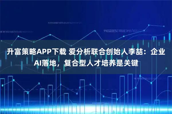升富策略APP下载 爱分析联合创始人李喆：企业AI落地，复合型人才培养是关键