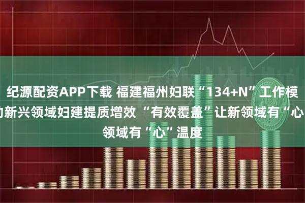 纪源配资APP下载 福建福州妇联“134+N”工作模式推动新兴领域妇建提质增效 “有效覆盖”让新领域有“心”温度