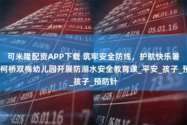 可米隆配资APP下载 筑牢安全防线，护航快乐暑假——柯桥双梅幼儿园开展防溺水安全教育课_平安_孩子_预防针