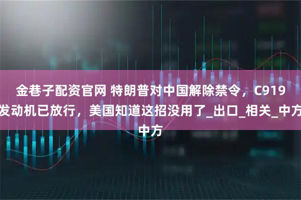 金巷子配资官网 特朗普对中国解除禁令,C919发动机已放行,美国知道这招没用了_出口_相关_中方