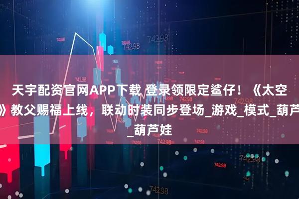 天宇配资官网APP下载 登录领限定鲨仔！《太空杀》教父赐福上线，联动时装同步登场_游戏_模式_葫芦娃