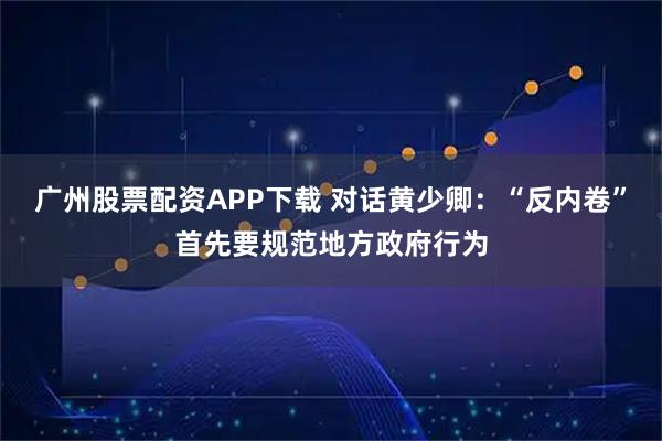 广州股票配资APP下载 对话黄少卿：“反内卷”首先要规范地方政府行为