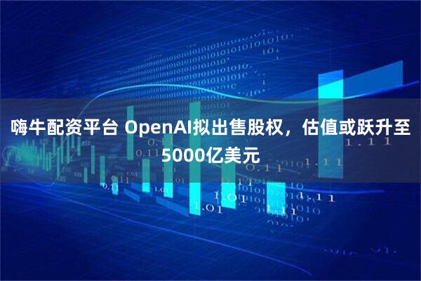 嗨牛配资平台 OpenAI拟出售股权，估值或跃升至5000亿美元
